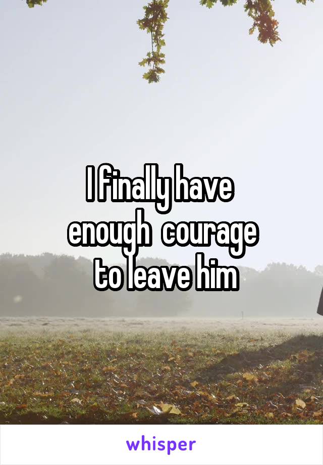 I finally have 
enough  courage
 to leave him