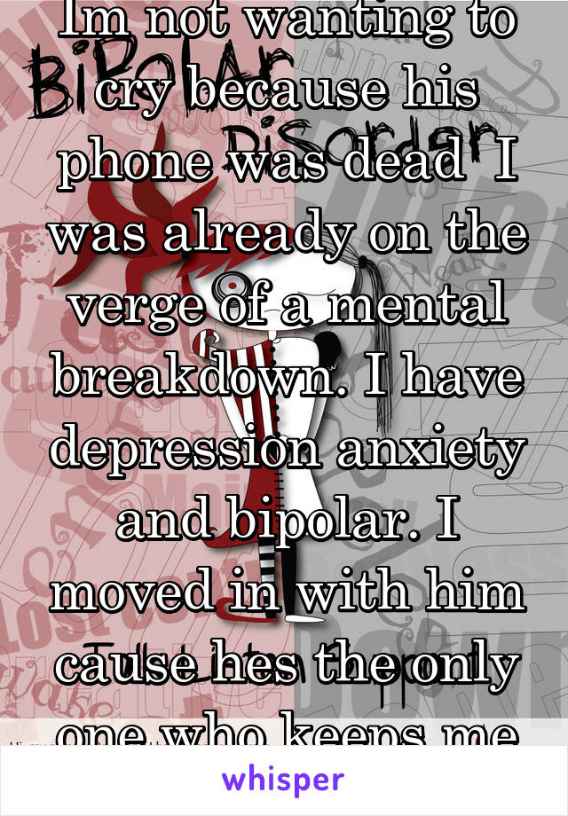 Im not wanting to cry because his phone was dead  I was already on the verge of a mental breakdown. I have depression anxiety and bipolar. I moved in with him cause hes the only one who keeps me calm