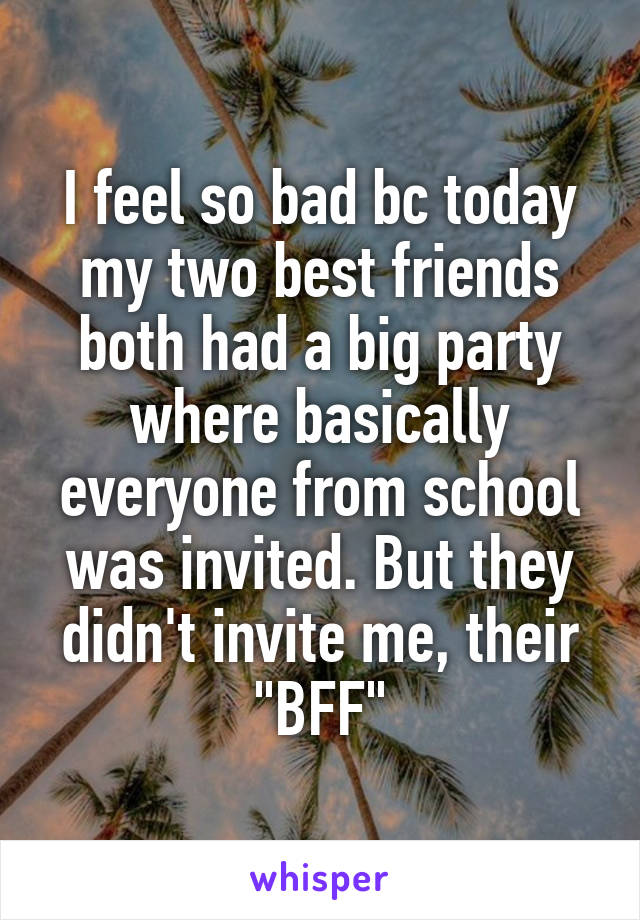 I feel so bad bc today my two best friends both had a big party where basically everyone from school was invited. But they didn't invite me, their "BFF"