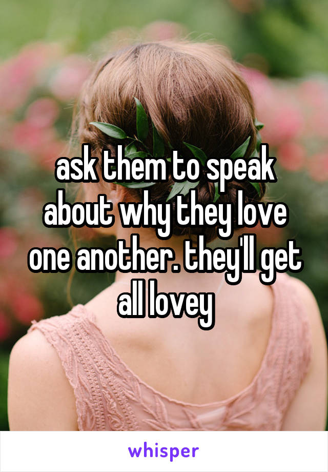 ask them to speak about why they love one another. they'll get all lovey