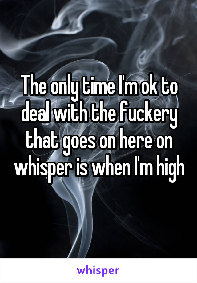 The only time I'm ok to deal with the fuckery that goes on here on whisper is when I'm high 