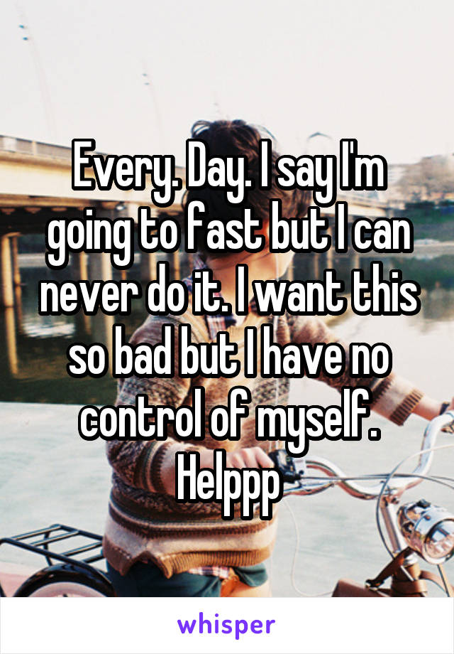 Every. Day. I say I'm going to fast but I can never do it. I want this so bad but I have no control of myself. Helppp