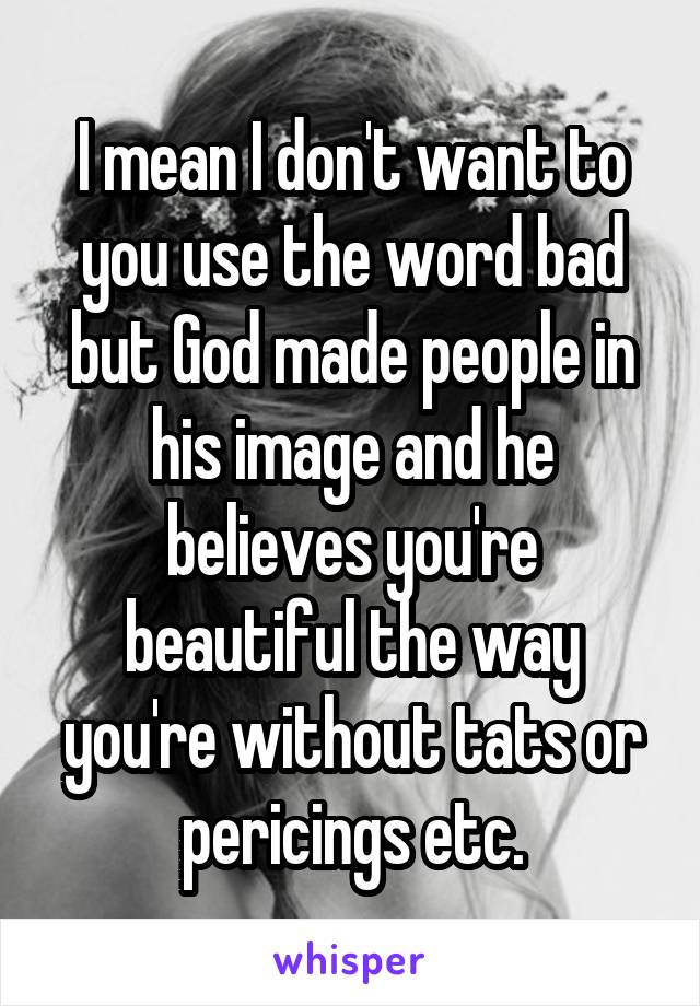 I mean I don't want to you use the word bad but God made people in his image and he believes you're beautiful the way you're without tats or pericings etc.