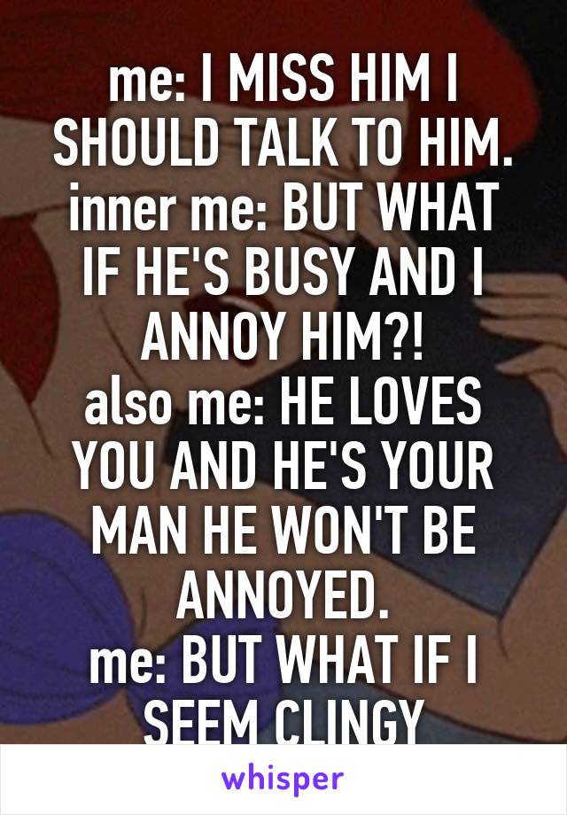 me: I MISS HIM I SHOULD TALK TO HIM.
inner me: BUT WHAT IF HE'S BUSY AND I ANNOY HIM?!
also me: HE LOVES YOU AND HE'S YOUR MAN HE WON'T BE ANNOYED.
me: BUT WHAT IF I SEEM CLINGY