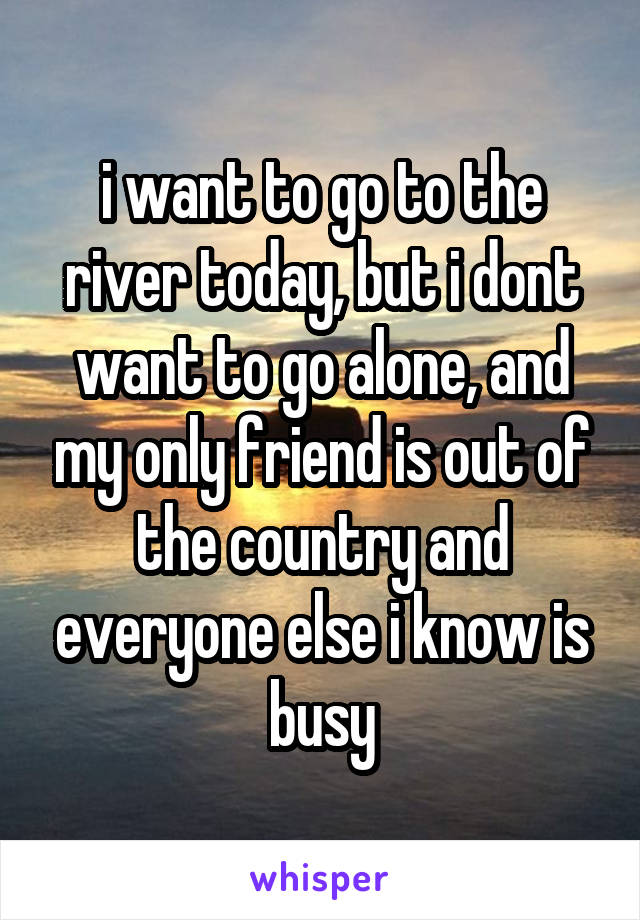 i want to go to the river today, but i dont want to go alone, and my only friend is out of the country and everyone else i know is busy