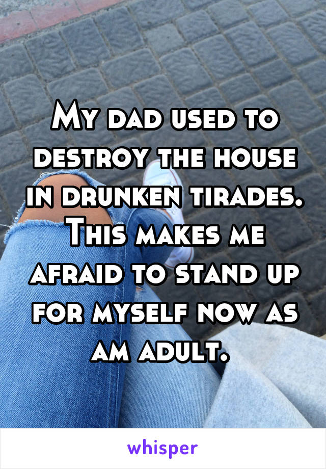 My dad used to destroy the house in drunken tirades. This makes me afraid to stand up for myself now as am adult. 