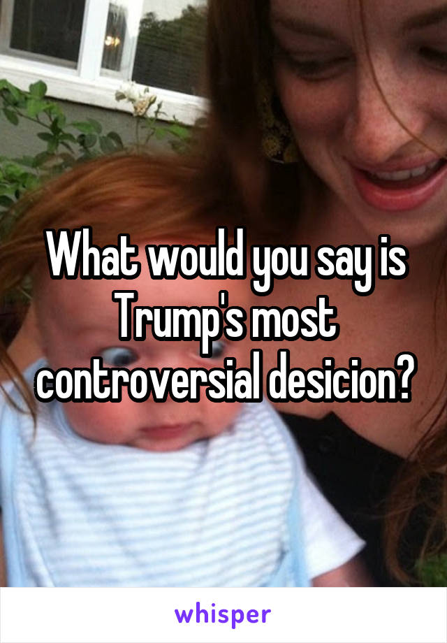 What would you say is Trump's most controversial desicion?