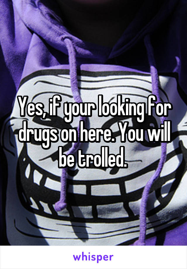 Yes, if your looking for drugs on here. You will be trolled. 