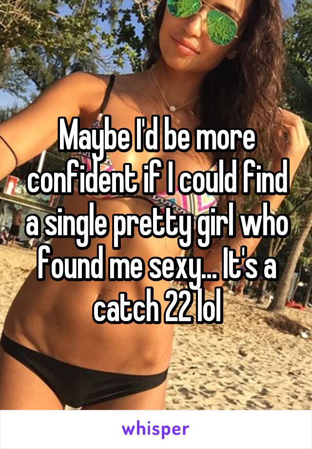 Maybe I'd be more confident if I could find a single pretty girl who found me sexy... It's a catch 22 lol