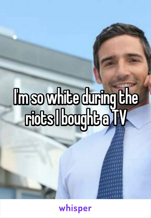 I'm so white during the riots I bought a TV