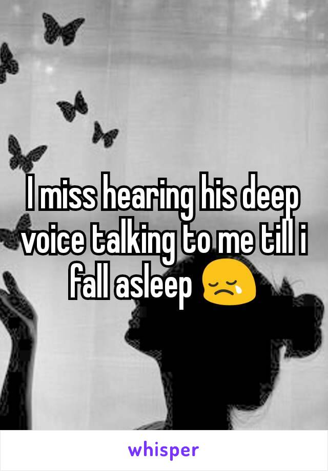 I miss hearing his deep voice talking to me till i fall asleep 😢