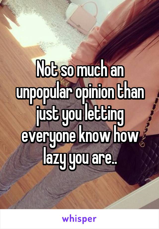 Not so much an unpopular opinion than just you letting everyone know how lazy you are..