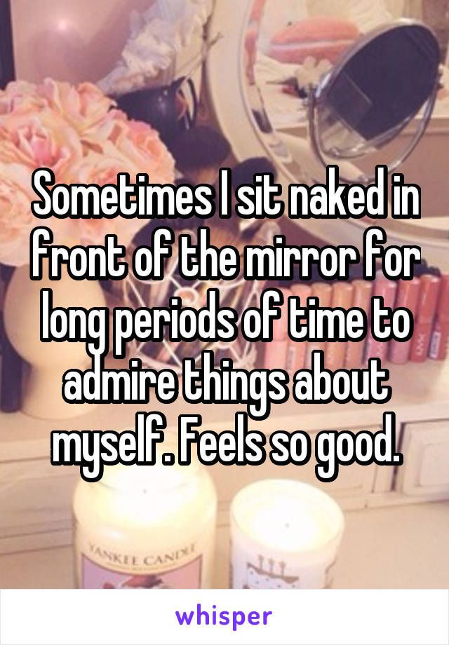 Sometimes I sit naked in front of the mirror for long periods of time to admire things about myself. Feels so good.