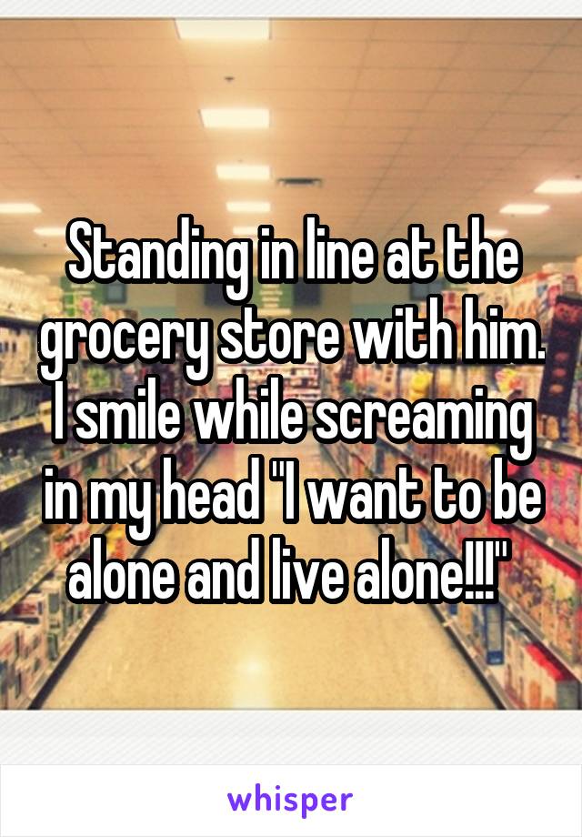 Standing in line at the grocery store with him. I smile while screaming in my head "I want to be alone and live alone!!!" 