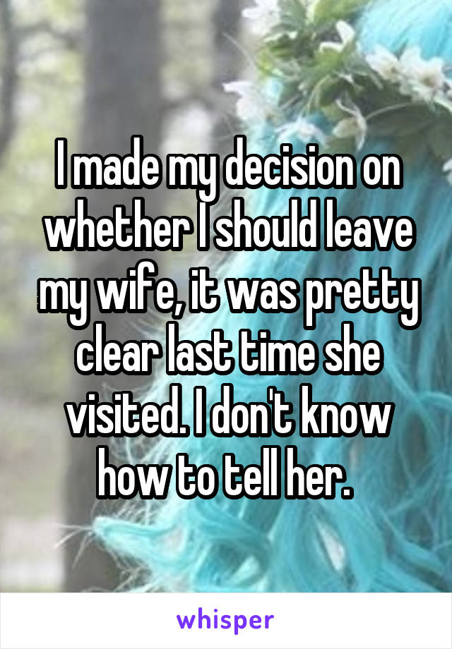 I made my decision on whether I should leave my wife, it was pretty clear last time she visited. I don't know how to tell her. 