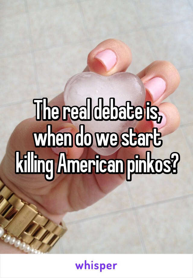 The real debate is, when do we start killing American pinkos?