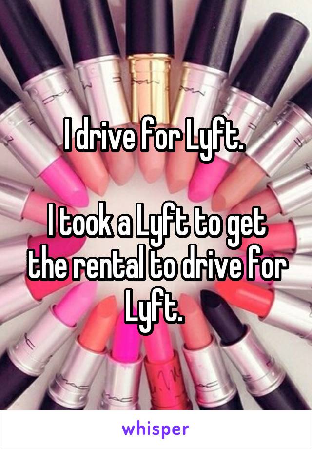 I drive for Lyft. 

I took a Lyft to get the rental to drive for Lyft. 