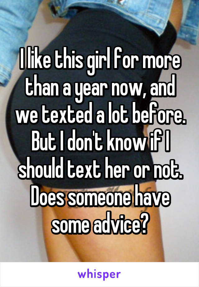 I like this girl for more than a year now, and we texted a lot before. But I don't know if I should text her or not. Does someone have some advice?