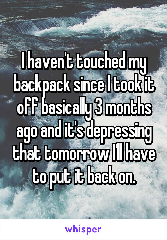 I haven't touched my backpack since I took it off basically 3 months ago and it's depressing that tomorrow I'll have to put it back on.