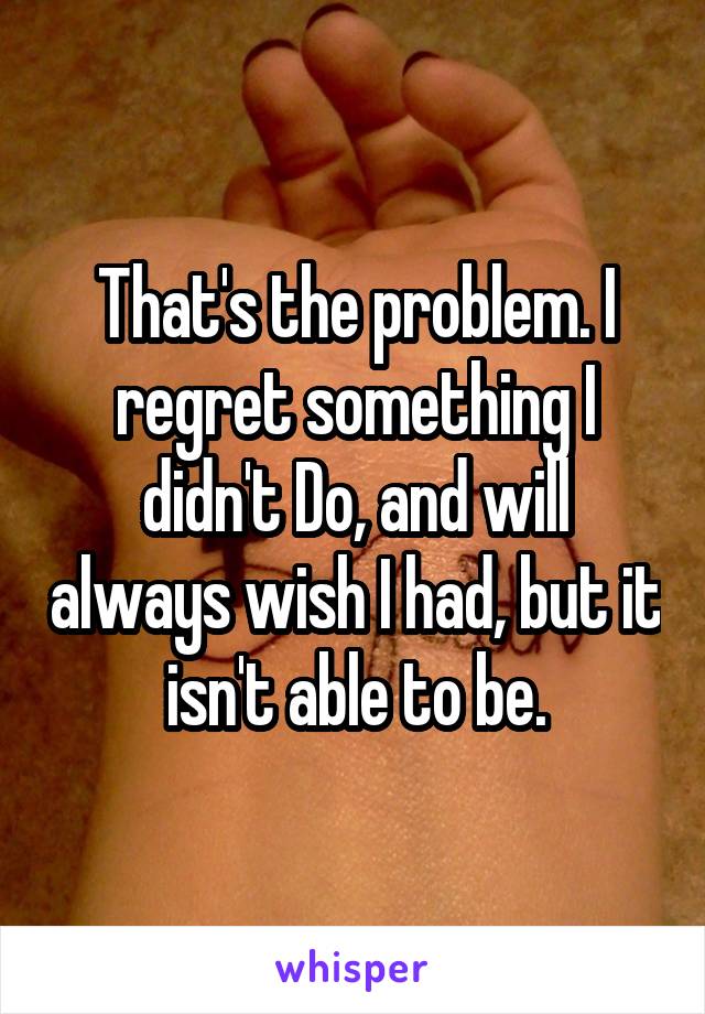 That's the problem. I regret something I didn't Do, and will always wish I had, but it isn't able to be.