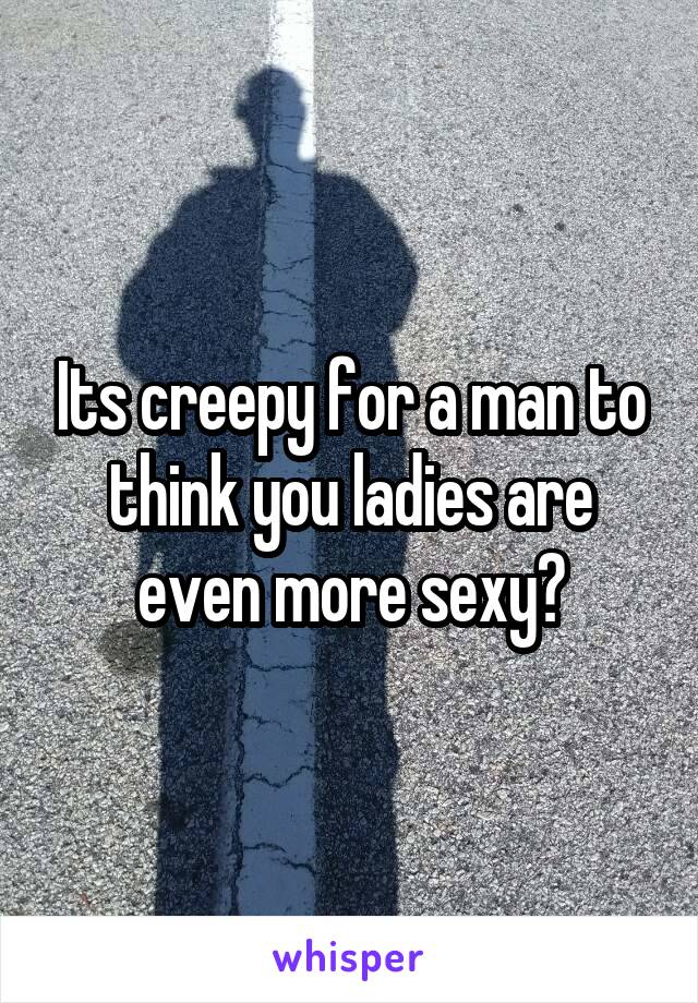 Its creepy for a man to think you ladies are even more sexy?