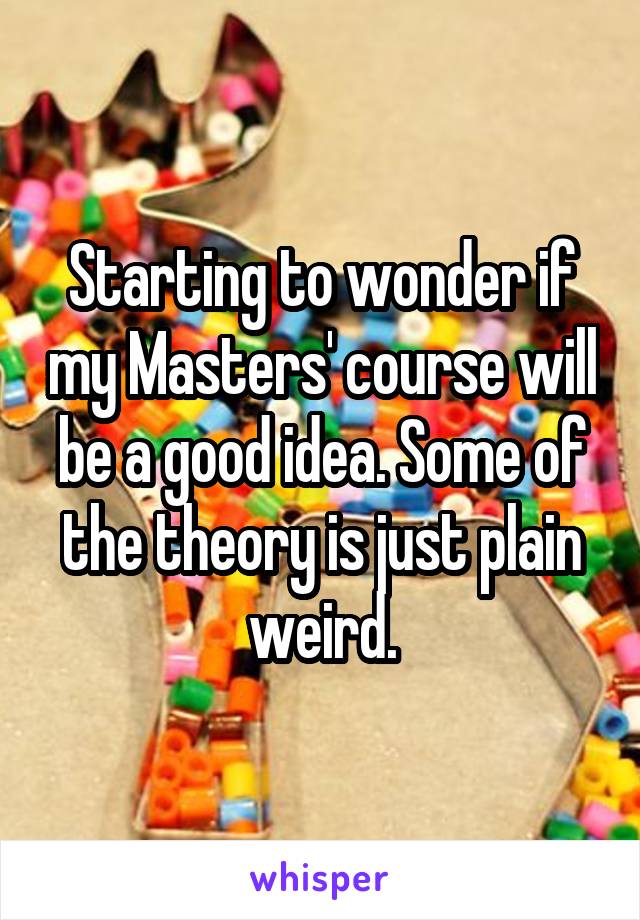 Starting to wonder if my Masters' course will be a good idea. Some of the theory is just plain weird.