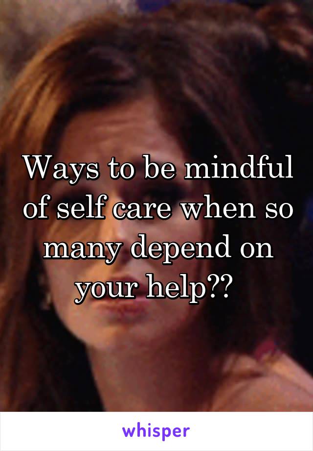 Ways to be mindful of self care when so many depend on your help?? 