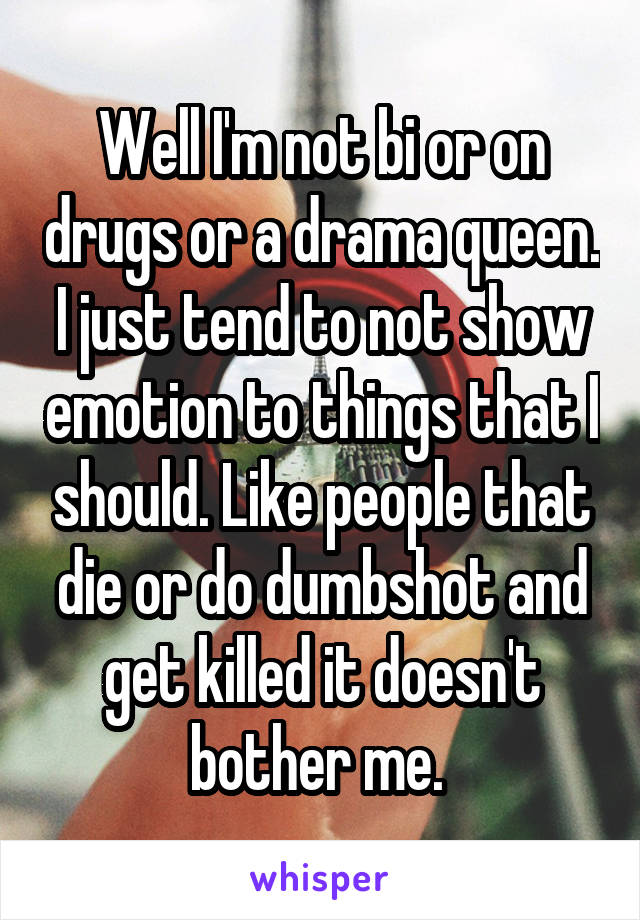 Well I'm not bi or on drugs or a drama queen. I just tend to not show emotion to things that I should. Like people that die or do dumbshot and get killed it doesn't bother me. 