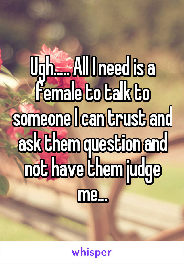 Ugh..... All I need is a female to talk to someone I can trust and ask them question and not have them judge me...