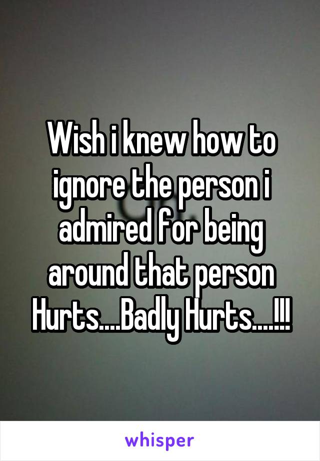 Wish i knew how to ignore the person i admired for being around that person Hurts....Badly Hurts....!!!