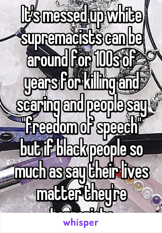 It's messed up white supremacists can be around for 100s of years for killing and scaring and people say "freedom of speech" but if black people so much as say their lives matter they're terrorists