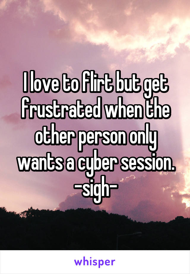 I love to flirt but get frustrated when the other person only wants a cyber session. -sigh-