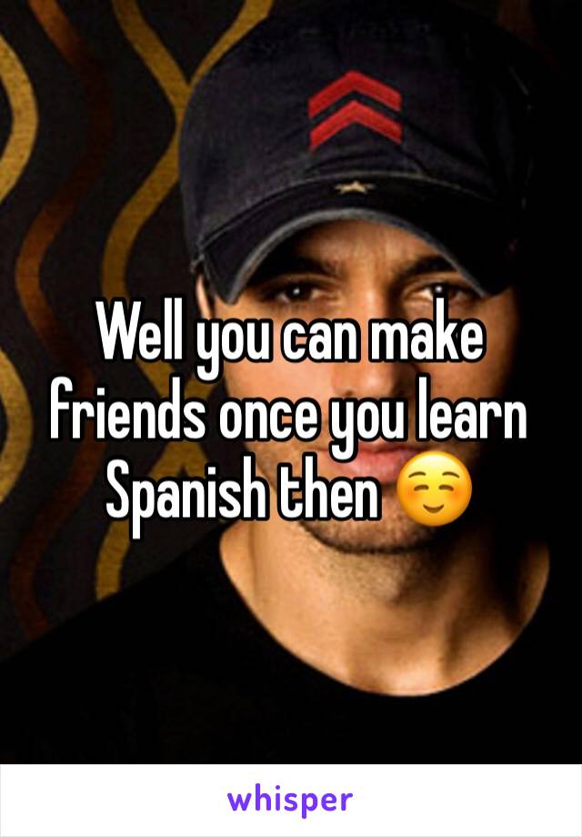 Well you can make friends once you learn Spanish then ☺️