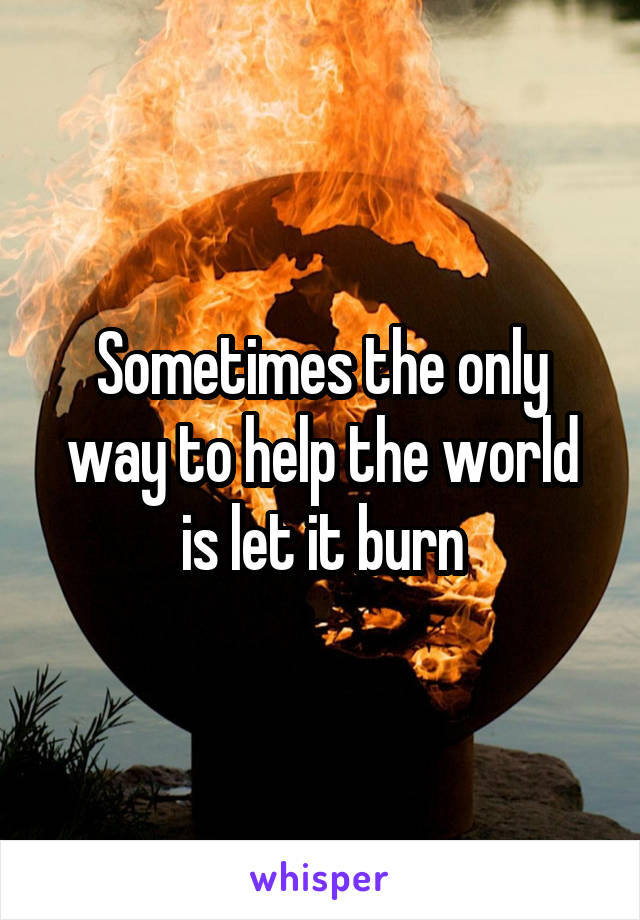 Sometimes the only way to help the world is let it burn