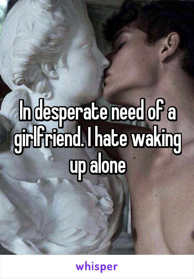 In desperate need of a girlfriend. I hate waking up alone