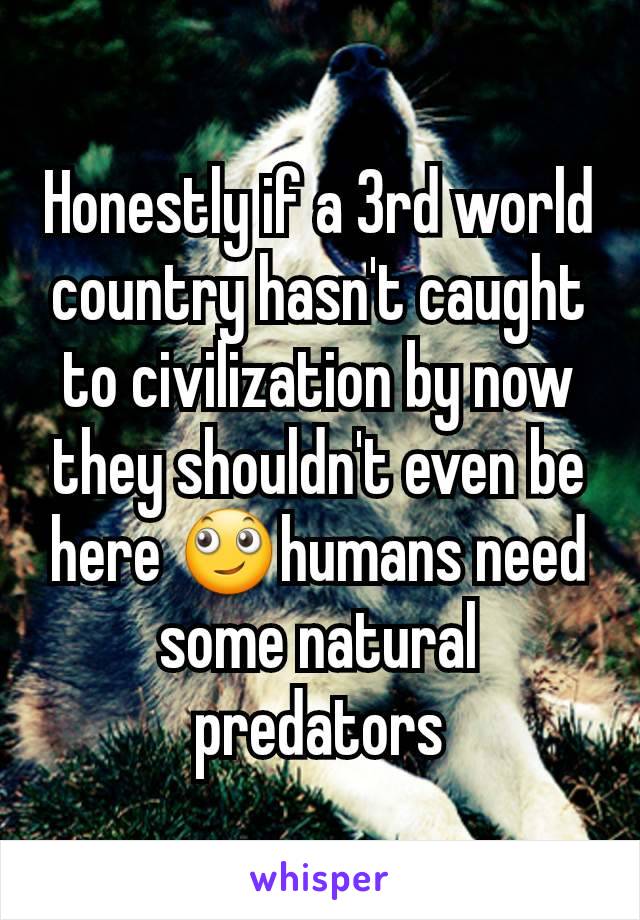 Honestly if a 3rd world country hasn't caught to civilization by now they shouldn't even be here 🙄humans need some natural predators