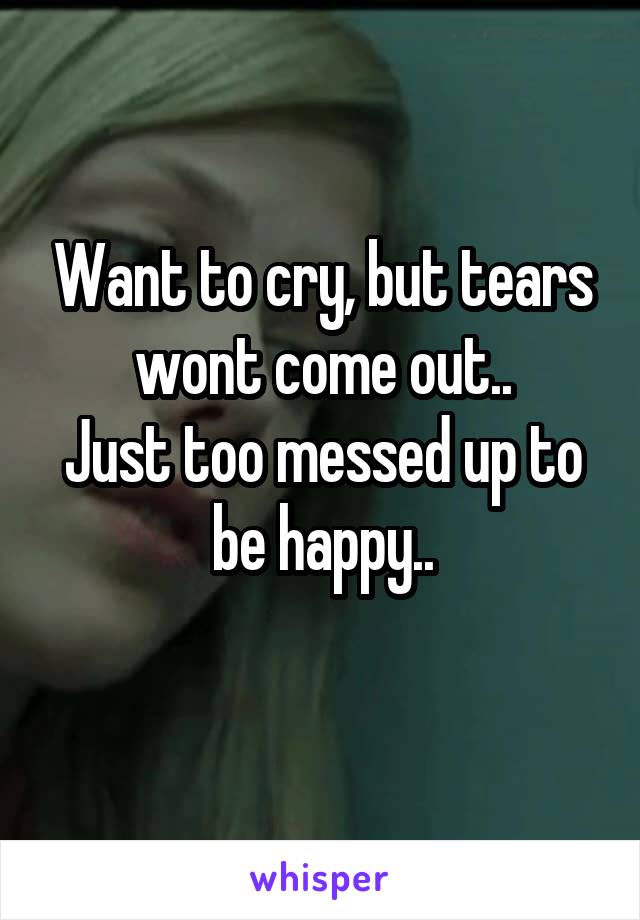 Want to cry, but tears wont come out..
Just too messed up to be happy..
