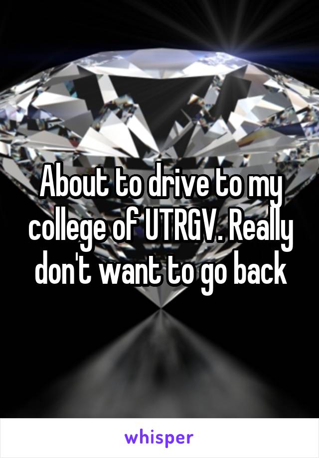 About to drive to my college of UTRGV. Really don't want to go back