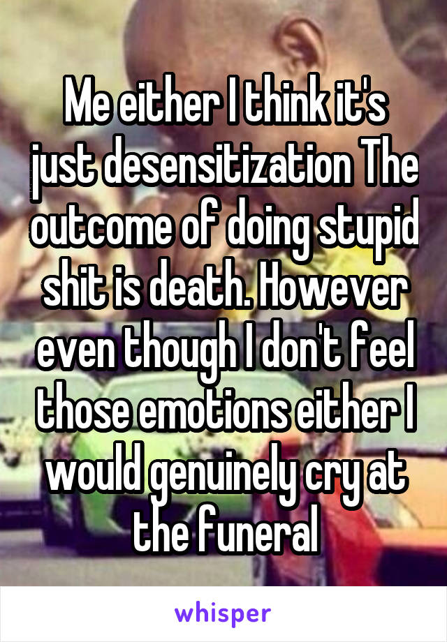 Me either I think it's just desensitization The outcome of doing stupid shit is death. However even though I don't feel those emotions either I would genuinely cry at the funeral