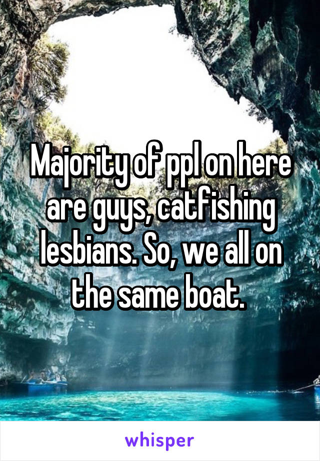 Majority of ppl on here are guys, catfishing lesbians. So, we all on the same boat. 