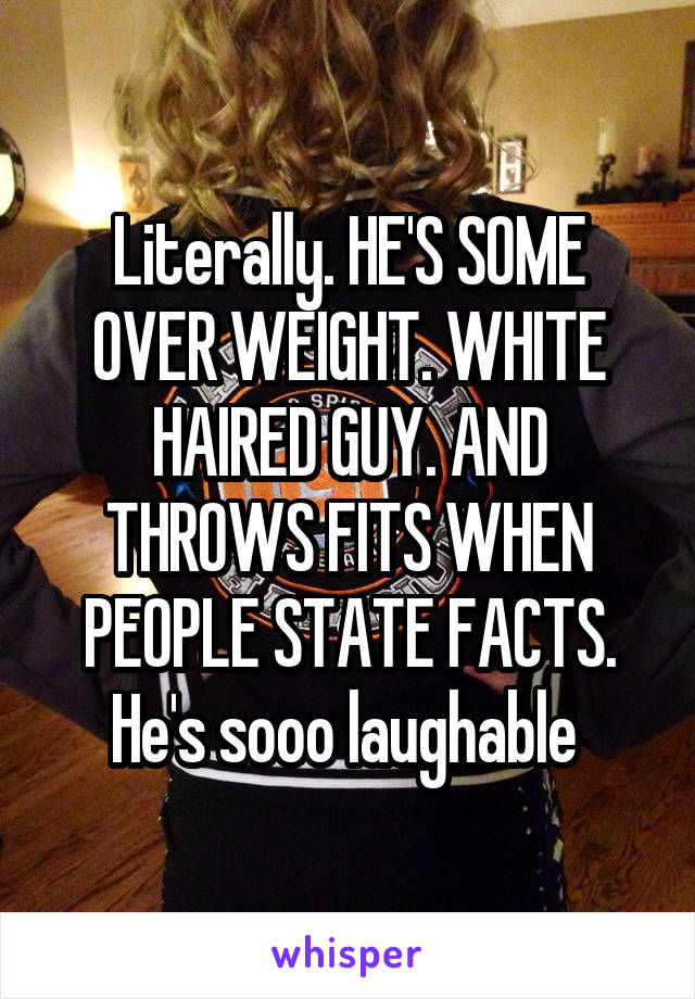 Literally. HE'S SOME OVER WEIGHT. WHITE HAIRED GUY. AND THROWS FITS WHEN PEOPLE STATE FACTS. He's sooo laughable 