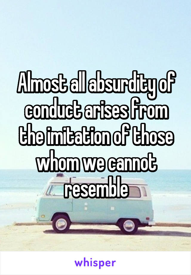 Almost all absurdity of conduct arises from the imitation of those whom we cannot resemble