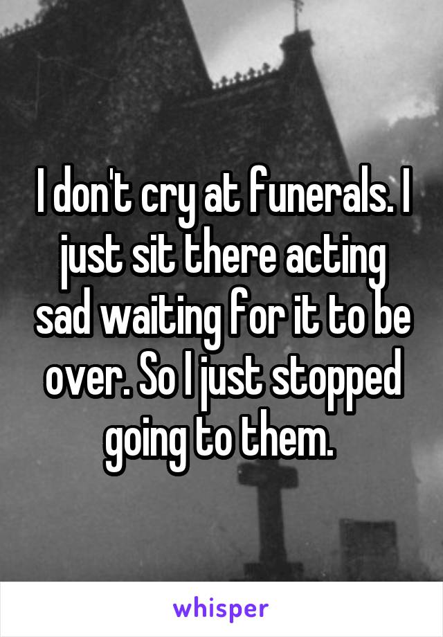 I don't cry at funerals. I just sit there acting sad waiting for it to be over. So I just stopped going to them. 