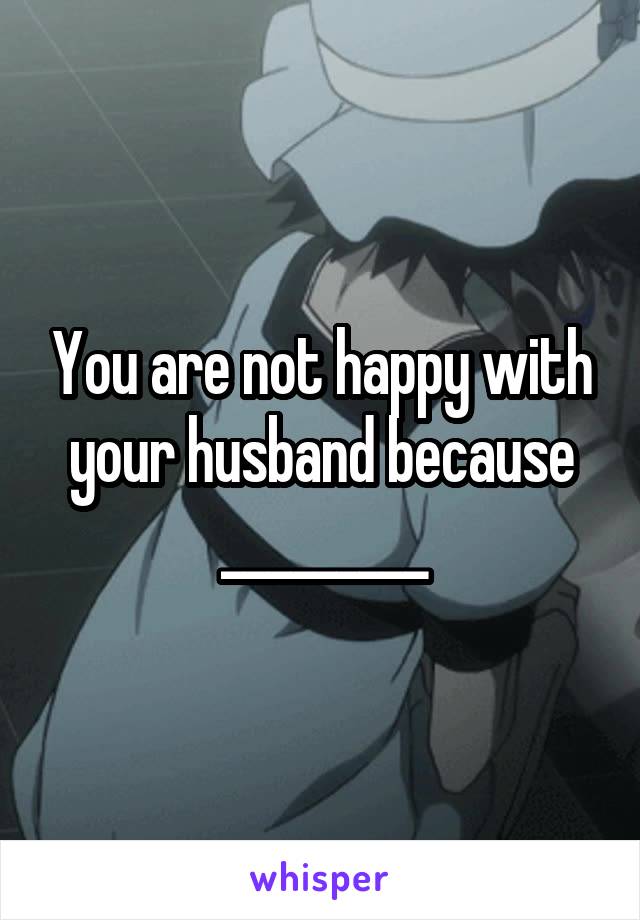 You are not happy with your husband because _________