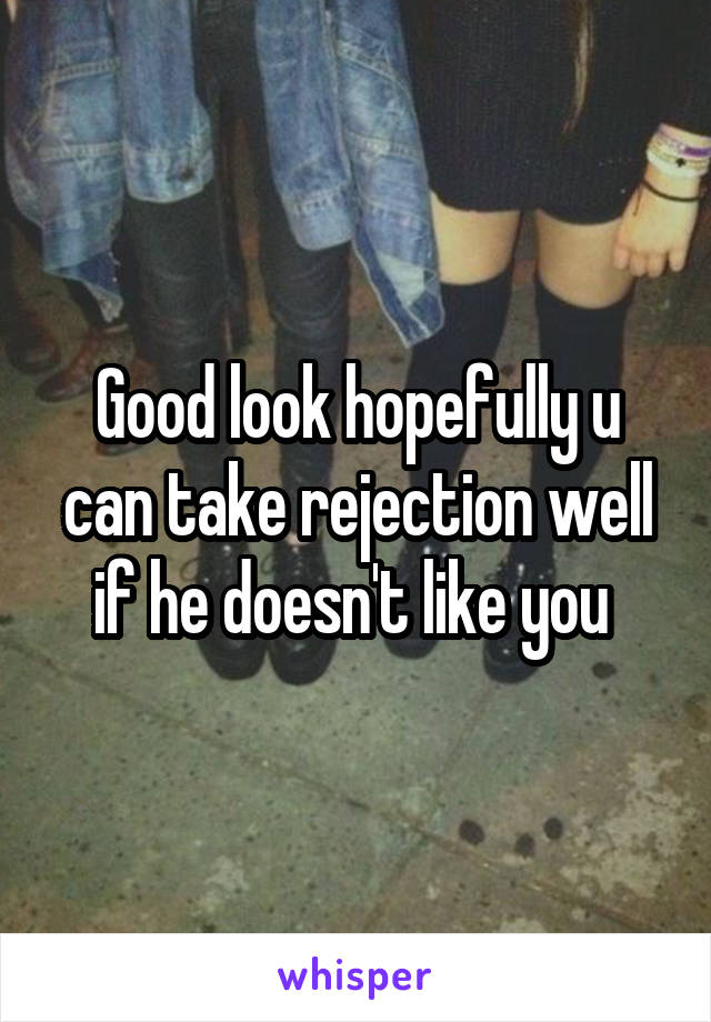 Good look hopefully u can take rejection well if he doesn't like you 