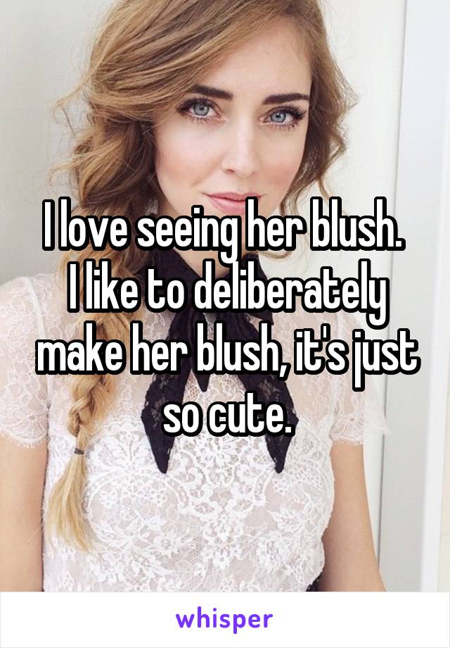 I love seeing her blush. 
I like to deliberately make her blush, it's just so cute.