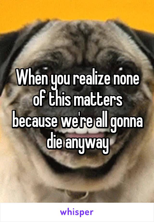 When you realize none of this matters because we're all gonna die anyway