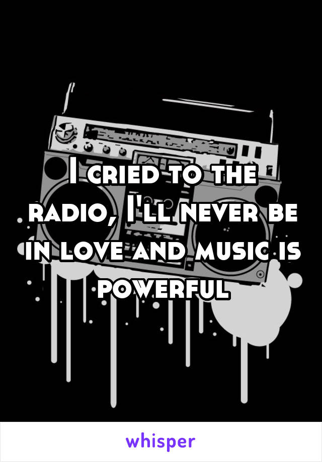 I cried to the radio, I'll never be in love and music is powerful