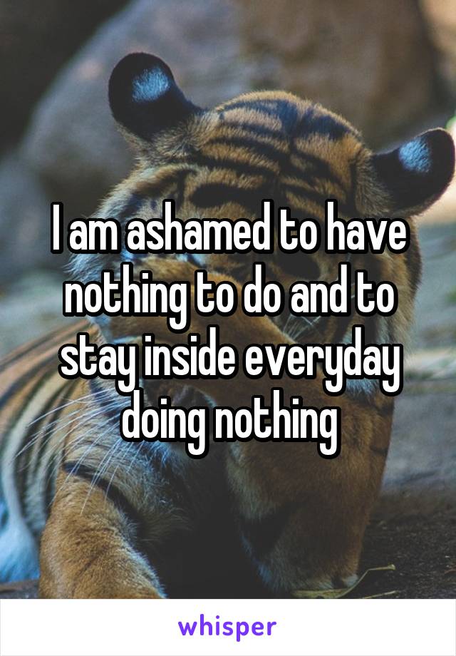 I am ashamed to have nothing to do and to stay inside everyday doing nothing