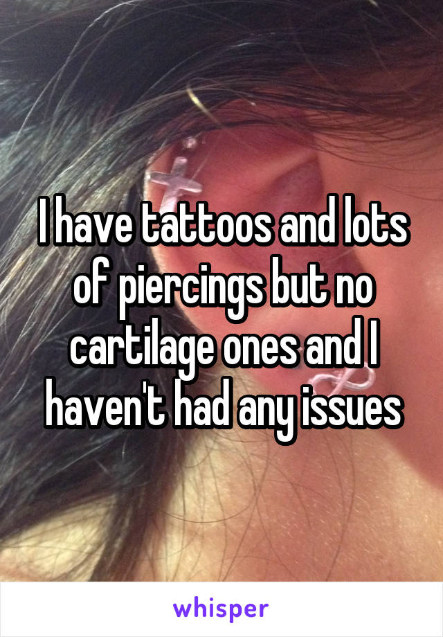 I have tattoos and lots of piercings but no cartilage ones and I haven't had any issues